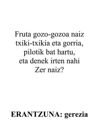 Fruta gozo-gozoa naiz
txiki-txikia eta gorria,
   pilotik bat hartu,
 eta denek irten nahi
       Zer naiz?




ERANTZUNA: gerezia
 
