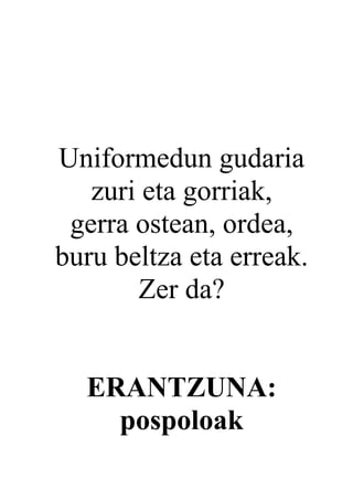 Uniformedun gudaria
   zuri eta gorriak,
 gerra ostean, ordea,
buru beltza eta erreak.
       Zer da?


  ERANTZUNA:
    pospoloak
 