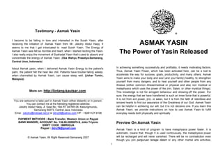 Testimony - Asmak Yasin
                                                                                                                                            ®

I become to be falling in love and interested in the Surah Yasin, after
receiving the initiation of Asmak Yasin from Mr. Jokotry Abdul Haqq. It                                     ASMAK YASIN
seems to me that I got intoxicated to read Surah Yasin. The Energy of
Asmak Yasin was felt so horrible and heart, when I started reciting the Yasin.
I also really enjoy the movement of Syahadat Yasin that’s used to absorb and
                                                                                          The Power of Yasin Released
concentrate the energy of Asmak Yasin. (Eka Wahyu Prasetya-Semarang,
Central Java, Indonesia)

About Asmak yasin, when I delivered Asmak Yasin Energy to the patient's                 In achieving something successfully and profitably, it needs motivating factors.
palm, the patient felt the heat like chili. Patients have trouble falling asleep,       Thus, Asmak Yasin Power, which has been activated here, can be a tool to
when channelled by Asmak Yasin, can cause sleep well. (Johar Tumin,                     accelerate the way for success, goals, productivity, and many others. Asmak
Malaysia)                                                                               Yasin aims to make your body and soul (and your family) healthy, to strengthen
                                                                                        yourself from many dangers, and to heal yourself and other people from any
                                                                                        illnesss (either common illness/medical or physical and also non medical or
                                                                                        metaphysics which uses the power of the jinn, Satan, or other mystical things).
               More on: http://lintang-kautsar.com                                      This knowledge is not for arrogant behaviour and showing-off the power. For
                                                                                        sure, the energy that we have transferred is such an inner force that is powerful.
                                                                                        It is not from evil power, jinn, or satan, but it is from the faith of relentless and
 You are welcome to take part in Asmak Yasin either distantly or in person.
           You can contact me at the following registered address:                      sincere hearts to find our assurance of the Greatness of our God. Asmak Yasin
    Jokotry Abdul Haqq, Jl. Sawi No. 16A RT 04 RW 06, Kedungmundu,                      can be helpful in achieving our will, but it is not decisive one. If you learn this
                 Semarang 50273, Central Java, Indonesia                                Asmak Yasin, we provide instructions on how to use Asmak Yasin to fulfill
 Emai : jokotry@indosat.net.id or jktry29@yahoo.com HP : +6281127 9108                  everyday needs both physically and spiritually.

     PAYMENT METHODS : Bank Transfer, Western Union or Paypal
     BANK MANDIRI, ACCOUNT No. 136.00.0555678-9, Joko Triyono                           Preview On Asmak Yasin
                     SWIFT CODE : BMRIIDJA
                    Paypal : jktry29@gmail.com                                          Asmak Yasin is a kind of program to have metaphysics power faster. It is
                                                                                        automatic, means that, though it is used continuously, the metaphysics power
             © Asmak Yasin, All Right Reserved-Semarang 2007                            will be recharged and will never vanished. There will be no contradiction even
                                                                                        though you join perguruan tenaga dalam or any other martial arts activities.
                                                                                    1
 