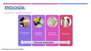 ETIOLOGÍA:
Factores ambientales:
Aeroaelergeno
s
Alergenos
laborales
Infecciones
respiratorias
Tabaquismo
Factores ambientales
Guía Española para el manejo del asma GEMA
 