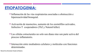 ETIOPATOGENIA:
 Inflamación de las vías respiratorias asociadas a obstrucción e
hiperreactividad bronquial.
 Activación de mastocitos, aumento de los eosinófilos activados,
linfocitos T cooperadores (Th2 y Natural killer)
 Las células estructurales no solo son diana sino son parte activa del
proceso inflamatorio.
 Interacción entre mediadores celulares y moléculas con funciones
determinadas.
Manuel Cruz Hernández.Tratado de Pediatría
 