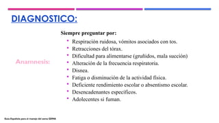 DIAGNOSTICO:
Siempre preguntar por:
 Respiración ruidosa, vómitos asociados con tos.
 Retracciones del tórax.
 Dificultad para alimentarse (gruñidos, mala succión)
 Alteración de la frecuencia respiratoria.
 Disnea.
 Fatiga o disminución de la actividad física.
 Deficiente rendimiento escolar o absentismo escolar.
 Desencadenantes específicos.
 Adolecentes si fuman.
Anamnesis:
Guía Española para el manejo del asma GEMA
 
