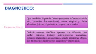 DIAGNOSTICO:
Ojos hundidos, Signo de Dennie (respuesta inflamatoria de la
piel, pequeñas descamaciones), surco alérgico y facies
adenoidea (ojeras, el paciente no respira por la nariz).
Paciente ansioso, cianótico, agotado, con dificultad para
hablar, diámetro torácico antero-posterior aumentado,
espacios intercostales ensanchados, ángulo epigástrico obtuso,
uso de músculos respiratorios accesorios y aleteo nasal.
Examen físico:
 