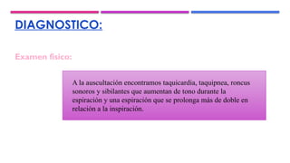 DIAGNOSTICO:
A la auscultación encontramos taquicardia, taquipnea, roncus
sonoros y sibilantes que aumentan de tono durante la
espiración y una espiración que se prolonga más de doble en
relación a la inspiración.
Examen físico:
 