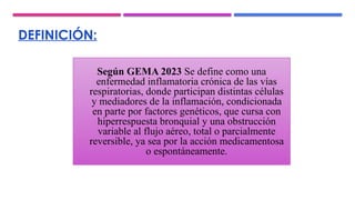 DEFINICIÓN:
Según GEMA 2023 Se define como una
enfermedad inflamatoria crónica de las vías
respiratorias, donde participan distintas células
y mediadores de la inflamación, condicionada
en parte por factores genéticos, que cursa con
hiperrespuesta bronquial y una obstrucción
variable al flujo aéreo, total o parcialmente
reversible, ya sea por la acción medicamentosa
o espontáneamente.
 