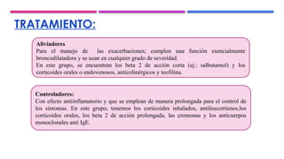 TRATAMIENTO:
Aliviadores
Para el manejo de las exacerbaciones; cumplen una función esencialmente
broncodilatadora y se usan en cualquier grado de severidad.
En este grupo, se encuentran los beta 2 de acción corta (ej.: salbutamol) y los
corticoides orales o endovenosos, anticolinérgicos y teofilina.
Controladores:
Con efecto antiinflamatorio y que se emplean de manera prolongada para el control de
los síntomas. En este grupo, tenemos los corticoides inhalados, antileucotrienos,los
corticoides orales, los beta 2 de acción prolongada, las cromonas y los anticuerpos
monoclonales anti IgE.
 