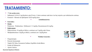 TRATAMIENTO:
 2 de acción corta:
• Salbutamol: 0,10-0,15 mg Kg/dosis cada 20 min x 3 dosis continuar cada hora si no hay mejoría o por nebulización continua.
• Fenoterol + Bromuro de Ipatropium: 0,010 mg/Kg dosis.
 Antiinflamatorios:
 Esteroides:
 Orales
• Prednisona – Prednisolona - Deflazacort: 1-2 mg/Kg. Dexametasona 0,6 mg/Kg
 Endovenosos
• Hidrocortisona: 10 mg/Kg en Bolus y continuar con 5 mg/Kg cada 6 horas
• Metilprednisolona: 6 mg/Kg en Bolus y continuar con 1 mg/Kg/dosis
 Medidas Generales:
• Oxigenoterapia
• Posición Semisentada
• Vigilar F.R. Pulso, Frecuencia Cardíaca, Equilibrio Acido-Básico
• Estado de Hidratación
• Aporte Calórico
Asociación Española de Pediatría
 