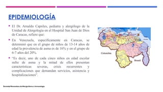 EPIDEMIOLOGÍA
 El Dr. Arnaldo Capriles, pediatra y alergólogo de la
Unidad de Alergología en el Hospital San Juan de Dios
de Caracas, refiere que:
 En Venezuela, específicamente en Caracas, se
determinó que en el grupo de niños de 13-14 años de
edad la prevalencia de asma es de 16% y en el grupo de
6-7 años del 20%.
 “Es decir, uno de cada cinco niños en edad escolar
sufre de asma y la mitad de ellos presentan
características severas, crisis recurrentes y
complicaciones que demandan servicios, asistencia y
hospitalizaciones”.
SociedadVenezolana de Alergia Asma e Inmunología
 