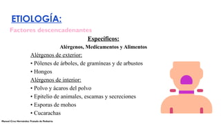 ETIOLOGÍA:
Específicos:
Alérgenos, Medicamentos y Alimentos
Alérgenos de exterior:
• Pólenes de árboles, de gramíneas y de arbustos
• Hongos
Alérgenos de interior:
• Polvo y ácaros del polvo
• Epitelio de animales, escamas y secreciones
• Esporas de mohos
• Cucarachas
Factores descencadenantes
Manuel Cruz Hernández.Tratado de Pediatría
 