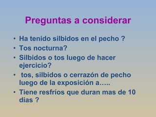 Preguntas a considerar Ha tenido silbidos en el pecho ? Tos nocturna? Silbidos o tos luego de hacer ejercicio? tos, silbidos o cerrazón de pecho luego de la exposición a….. Tiene resfríos que duran mas de 10 dias ? 