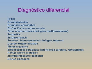 Diagnóstico diferencial EPOC Bronquiectasias Bronquitis eosinofílica Disfunción de cuerdas vocales Otras obstruccciones laríngeas (malformaciones) Traqueítis Traqueomalacia Tumores: broncopulmonar, laríngeo, traqueal Cuerpo extraño inhalado Fibrosis quística Enfermedades cardíacas: insuficiencia cardíaca, valvulopatías Reflujo gastro-esofágico Tromboembolismo pulmonar Disnea psicógena 