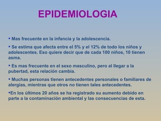 EPIDEMIOLOGIA Mas frecuente en la infancia y la adolescencia. Se estima que afecta entre el 5% y el 12% de todo los niños y adolescentes. Eso quiere decir que de cada 100 niños, 10 tienen asma. Es mas frecuente en el sexo masculino, pero al llegar a la pubertad, esta relación cambia. Muchas personas tienen antecedentes personales o familiares de alergias, mientras que otros no tienen tales antecedentes. En los últimos 20 años se ha registrado su aumento debido en parte a la contaminación ambiental y las consecuencias de esta. 