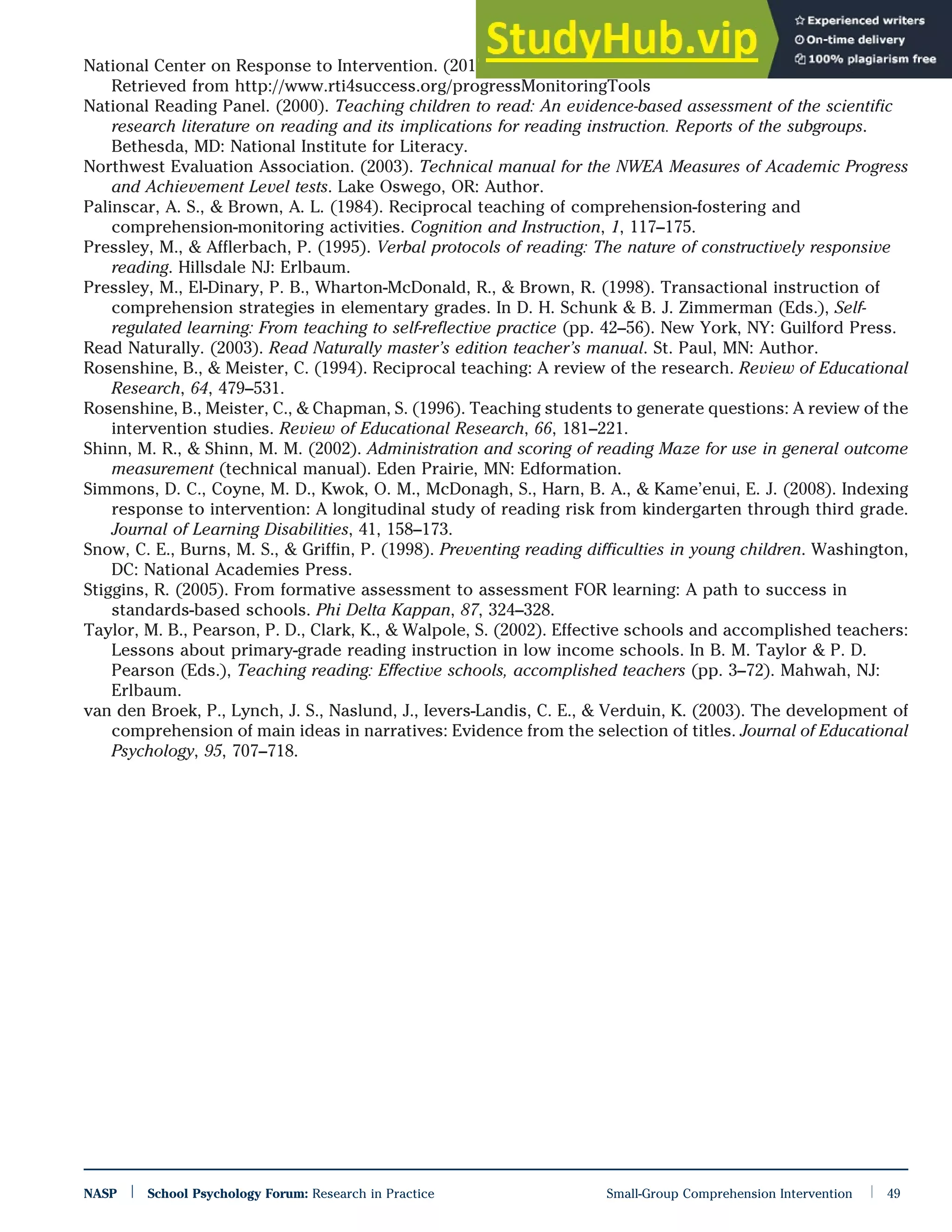 National Center on Response to Intervention. (2011). Progress monitoring tools. Washington, DC: Author.
Retrieved from http://www.rti4success.org/progressMonitoringTools
National Reading Panel. (2000). Teaching children to read: An evidence-based assessment of the scientific
research literature on reading and its implications for reading instruction. Reports of the subgroups.
Bethesda, MD: National Institute for Literacy.
Northwest Evaluation Association. (2003). Technical manual for the NWEA Measures of Academic Progress
and Achievement Level tests. Lake Oswego, OR: Author.
Palinscar, A. S., & Brown, A. L. (1984). Reciprocal teaching of comprehension-fostering and
comprehension-monitoring activities. Cognition and Instruction, 1, 117–175.
Pressley, M., & Afflerbach, P. (1995). Verbal protocols of reading: The nature of constructively responsive
reading. Hillsdale NJ: Erlbaum.
Pressley, M., El-Dinary, P. B., Wharton-McDonald, R., & Brown, R. (1998). Transactional instruction of
comprehension strategies in elementary grades. In D. H. Schunk & B. J. Zimmerman (Eds.), Self-
regulated learning: From teaching to self-reflective practice (pp. 42–56). New York, NY: Guilford Press.
Read Naturally. (2003). Read Naturally master’s edition teacher’s manual. St. Paul, MN: Author.
Rosenshine, B., & Meister, C. (1994). Reciprocal teaching: A review of the research. Review of Educational
Research, 64, 479–531.
Rosenshine, B., Meister, C., & Chapman, S. (1996). Teaching students to generate questions: A review of the
intervention studies. Review of Educational Research, 66, 181–221.
Shinn, M. R., & Shinn, M. M. (2002). Administration and scoring of reading Maze for use in general outcome
measurement (technical manual). Eden Prairie, MN: Edformation.
Simmons, D. C., Coyne, M. D., Kwok, O. M., McDonagh, S., Harn, B. A., & Kame’enui, E. J. (2008). Indexing
response to intervention: A longitudinal study of reading risk from kindergarten through third grade.
Journal of Learning Disabilities, 41, 158–173.
Snow, C. E., Burns, M. S., & Griffin, P. (1998). Preventing reading difficulties in young children. Washington,
DC: National Academies Press.
Stiggins, R. (2005). From formative assessment to assessment FOR learning: A path to success in
standards-based schools. Phi Delta Kappan, 87, 324–328.
Taylor, M. B., Pearson, P. D., Clark, K., & Walpole, S. (2002). Effective schools and accomplished teachers:
Lessons about primary-grade reading instruction in low income schools. In B. M. Taylor & P. D.
Pearson (Eds.), Teaching reading: Effective schools, accomplished teachers (pp. 3–72). Mahwah, NJ:
Erlbaum.
van den Broek, P., Lynch, J. S., Naslund, J., Ievers-Landis, C. E., & Verduin, K. (2003). The development of
comprehension of main ideas in narratives: Evidence from the selection of titles. Journal of Educational
Psychology, 95, 707–718.
NASP | School Psychology Forum: Research in Practice Small-Group Comprehension Intervention | 49
 