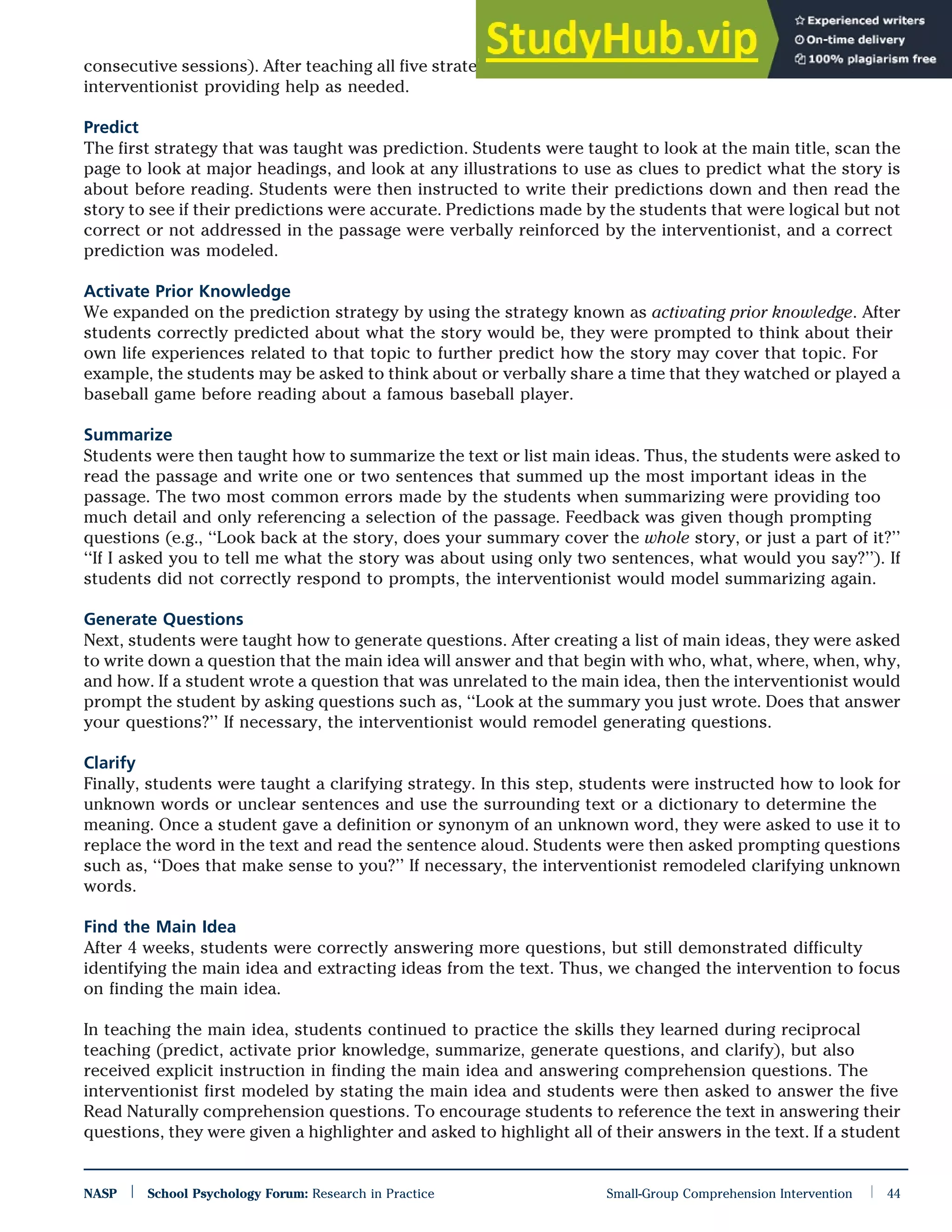 consecutive sessions). After teaching all five strategies, the group practiced together for 2 weeks with the
interventionist providing help as needed.
Predict
The first strategy that was taught was prediction. Students were taught to look at the main title, scan the
page to look at major headings, and look at any illustrations to use as clues to predict what the story is
about before reading. Students were then instructed to write their predictions down and then read the
story to see if their predictions were accurate. Predictions made by the students that were logical but not
correct or not addressed in the passage were verbally reinforced by the interventionist, and a correct
prediction was modeled.
Activate Prior Knowledge
We expanded on the prediction strategy by using the strategy known as activating prior knowledge. After
students correctly predicted about what the story would be, they were prompted to think about their
own life experiences related to that topic to further predict how the story may cover that topic. For
example, the students may be asked to think about or verbally share a time that they watched or played a
baseball game before reading about a famous baseball player.
Summarize
Students were then taught how to summarize the text or list main ideas. Thus, the students were asked to
read the passage and write one or two sentences that summed up the most important ideas in the
passage. The two most common errors made by the students when summarizing were providing too
much detail and only referencing a selection of the passage. Feedback was given though prompting
questions (e.g., ‘‘Look back at the story, does your summary cover the whole story, or just a part of it?’’
‘‘If I asked you to tell me what the story was about using only two sentences, what would you say?’’). If
students did not correctly respond to prompts, the interventionist would model summarizing again.
Generate Questions
Next, students were taught how to generate questions. After creating a list of main ideas, they were asked
to write down a question that the main idea will answer and that begin with who, what, where, when, why,
and how. If a student wrote a question that was unrelated to the main idea, then the interventionist would
prompt the student by asking questions such as, ‘‘Look at the summary you just wrote. Does that answer
your questions?’’ If necessary, the interventionist would remodel generating questions.
Clarify
Finally, students were taught a clarifying strategy. In this step, students were instructed how to look for
unknown words or unclear sentences and use the surrounding text or a dictionary to determine the
meaning. Once a student gave a definition or synonym of an unknown word, they were asked to use it to
replace the word in the text and read the sentence aloud. Students were then asked prompting questions
such as, ‘‘Does that make sense to you?’’ If necessary, the interventionist remodeled clarifying unknown
words.
Find the Main Idea
After 4 weeks, students were correctly answering more questions, but still demonstrated difficulty
identifying the main idea and extracting ideas from the text. Thus, we changed the intervention to focus
on finding the main idea.
In teaching the main idea, students continued to practice the skills they learned during reciprocal
teaching (predict, activate prior knowledge, summarize, generate questions, and clarify), but also
received explicit instruction in finding the main idea and answering comprehension questions. The
interventionist first modeled by stating the main idea and students were then asked to answer the five
Read Naturally comprehension questions. To encourage students to reference the text in answering their
questions, they were given a highlighter and asked to highlight all of their answers in the text. If a student
NASP | School Psychology Forum: Research in Practice Small-Group Comprehension Intervention | 44
 