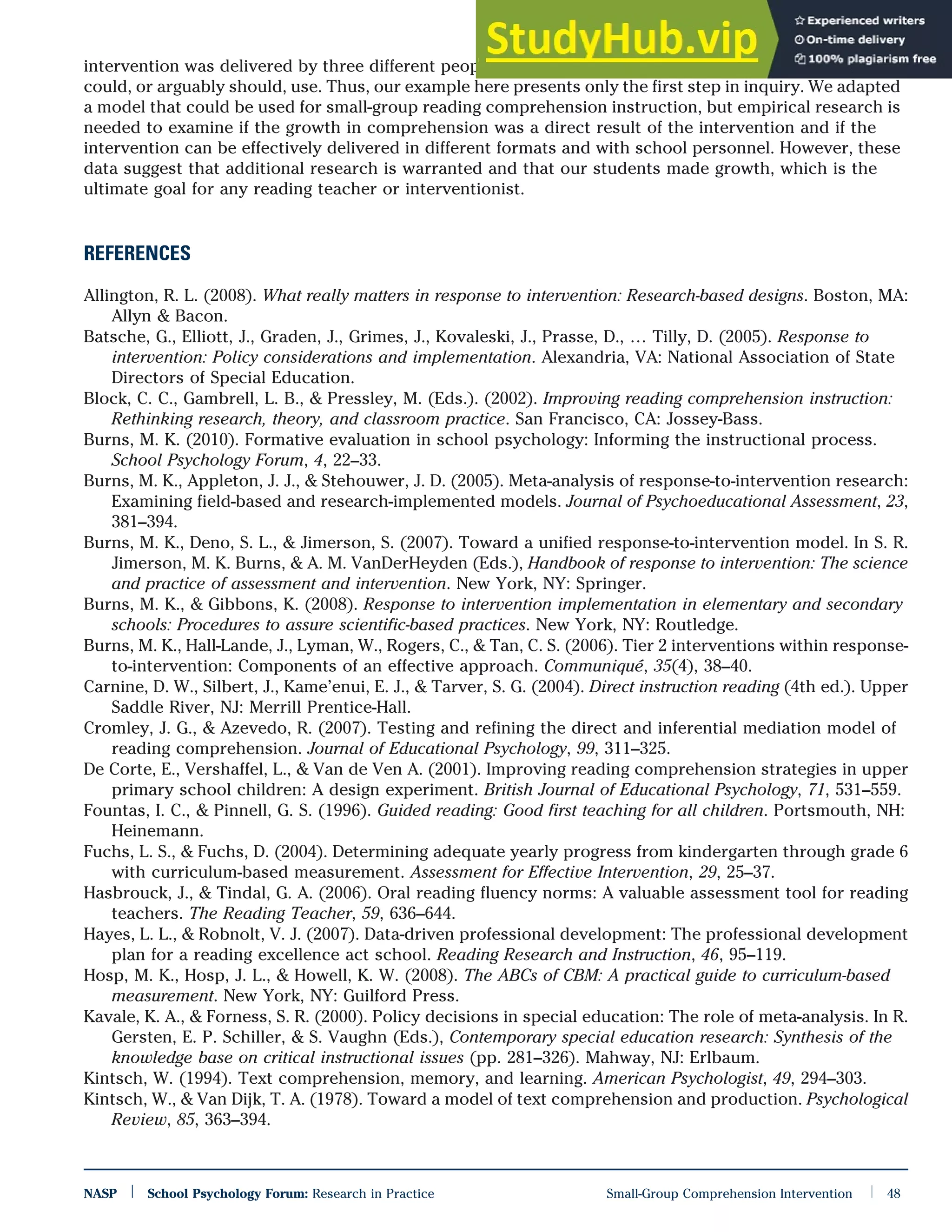 intervention was delivered by three different people each week, which is not a model that most schools
could, or arguably should, use. Thus, our example here presents only the first step in inquiry. We adapted
a model that could be used for small-group reading comprehension instruction, but empirical research is
needed to examine if the growth in comprehension was a direct result of the intervention and if the
intervention can be effectively delivered in different formats and with school personnel. However, these
data suggest that additional research is warranted and that our students made growth, which is the
ultimate goal for any reading teacher or interventionist.
REFERENCES
Allington, R. L. (2008). What really matters in response to intervention: Research-based designs. Boston, MA:
Allyn & Bacon.
Batsche, G., Elliott, J., Graden, J., Grimes, J., Kovaleski, J., Prasse, D., … Tilly, D. (2005). Response to
intervention: Policy considerations and implementation. Alexandria, VA: National Association of State
Directors of Special Education.
Block, C. C., Gambrell, L. B., & Pressley, M. (Eds.). (2002). Improving reading comprehension instruction:
Rethinking research, theory, and classroom practice. San Francisco, CA: Jossey-Bass.
Burns, M. K. (2010). Formative evaluation in school psychology: Informing the instructional process.
School Psychology Forum, 4, 22–33.
Burns, M. K., Appleton, J. J., & Stehouwer, J. D. (2005). Meta-analysis of response-to-intervention research:
Examining field-based and research-implemented models. Journal of Psychoeducational Assessment, 23,
381–394.
Burns, M. K., Deno, S. L., & Jimerson, S. (2007). Toward a unified response-to-intervention model. In S. R.
Jimerson, M. K. Burns, & A. M. VanDerHeyden (Eds.), Handbook of response to intervention: The science
and practice of assessment and intervention. New York, NY: Springer.
Burns, M. K., & Gibbons, K. (2008). Response to intervention implementation in elementary and secondary
schools: Procedures to assure scientific-based practices. New York, NY: Routledge.
Burns, M. K., Hall-Lande, J., Lyman, W., Rogers, C., & Tan, C. S. (2006). Tier 2 interventions within response-
to-intervention: Components of an effective approach. Communiqué, 35(4), 38–40.
Carnine, D. W., Silbert, J., Kame’enui, E. J., & Tarver, S. G. (2004). Direct instruction reading (4th ed.). Upper
Saddle River, NJ: Merrill Prentice-Hall.
Cromley, J. G., & Azevedo, R. (2007). Testing and refining the direct and inferential mediation model of
reading comprehension. Journal of Educational Psychology, 99, 311–325.
De Corte, E., Vershaffel, L., & Van de Ven A. (2001). Improving reading comprehension strategies in upper
primary school children: A design experiment. British Journal of Educational Psychology, 71, 531–559.
Fountas, I. C., & Pinnell, G. S. (1996). Guided reading: Good first teaching for all children. Portsmouth, NH:
Heinemann.
Fuchs, L. S., & Fuchs, D. (2004). Determining adequate yearly progress from kindergarten through grade 6
with curriculum-based measurement. Assessment for Effective Intervention, 29, 25–37.
Hasbrouck, J., & Tindal, G. A. (2006). Oral reading fluency norms: A valuable assessment tool for reading
teachers. The Reading Teacher, 59, 636–644.
Hayes, L. L., & Robnolt, V. J. (2007). Data-driven professional development: The professional development
plan for a reading excellence act school. Reading Research and Instruction, 46, 95–119.
Hosp, M. K., Hosp, J. L., & Howell, K. W. (2008). The ABCs of CBM: A practical guide to curriculum-based
measurement. New York, NY: Guilford Press.
Kavale, K. A., & Forness, S. R. (2000). Policy decisions in special education: The role of meta-analysis. In R.
Gersten, E. P. Schiller, & S. Vaughn (Eds.), Contemporary special education research: Synthesis of the
knowledge base on critical instructional issues (pp. 281–326). Mahway, NJ: Erlbaum.
Kintsch, W. (1994). Text comprehension, memory, and learning. American Psychologist, 49, 294–303.
Kintsch, W., & Van Dijk, T. A. (1978). Toward a model of text comprehension and production. Psychological
Review, 85, 363–394.
NASP | School Psychology Forum: Research in Practice Small-Group Comprehension Intervention | 48
 