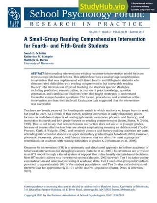 School Psychology Forum:
R E S E A R C H I N P R A C T I C E
VOLUME 7 ? ISSUE 2 ? PAGES 40–49 ? Summer 2013
A Small-Group Reading Comprehension Intervention
for Fourth- and Fifth-Grade Students
Sarah E. Scholin
Katherine M. Haegele
Matthew K. Burns
University of Minnesota
ABSTRACT: Most reading interventions within a response-to-intervention model focus on
remediating code-based deficits. This article describes a small-group comprehension
intervention that was implemented with three fourth- and fifth-grade students who
demonstrated difficulties with reading comprehension but acceptable reading
fluency. The intervention involved teaching the students specific strategies
including prediction, summarization, activation of prior knowledge, question
generation, and clarification. Students were also taught strategies to understand
inferential comprehension questions. The format, procedures, and evaluation of the
intervention are described in detail. Evaluation data suggested that the intervention
was successful.
Teachers are keenly aware of the fourth-grade switch in which students no longer learn to read,
but read to learn. As a result of this switch, reading instruction in early elementary grades
focuses on code-based aspects of reading (phonemic awareness, phonics, and fluency), and
instruction in fourth and fifth grade focuses on reading comprehension (Snow, Burns, & Griffin,
1998). That is not to say that comprehension instruction does not occur in younger grades,
because of course effective teachers are always emphasizing meaning as children read (Taylor,
Pearson, Clark, & Walpole, 2002), and certainly phonics and fluency-building activities are parts
of reading instruction for students in upper elementary grades (Hayes & Robnolt, 2007). However,
phonemic awareness, phonics, and fluency interventions are often the most appropriate
remediation for students with reading difficulties in grades K–3 (Simmons et al., 2008).
Response to intervention (RTI) is a systematic and data-based approach to deliver academic or
behavioral interventions for struggling learners (Batsche et al., 2005). Interventions are provided
in an RTI model through a tiered system of support that relies heavily on data-based decisions.
Most RTI models adhere to a three-tiered system (Marston, 2003) in which Tier 1 includes quality
core instruction and universal screening of academic skills, Tier 2 uses small-group interventions
provided to approximately 20% of the student populations, and Tier 3 relies on individualized
interventions for approximately 5–10% of the student population (Burns, Deno, & Jimerson,
2007).
Correspondence concerning this article should be addressed to Matthew Burns, University of Minnesota,
341 Education Science Building, 56 E. River Road, Minneapolis, MN 55455; burns258@umn.edu.
Copyright 2013 by the National Association of School Psychologists, ISSN 1938-2243
 
