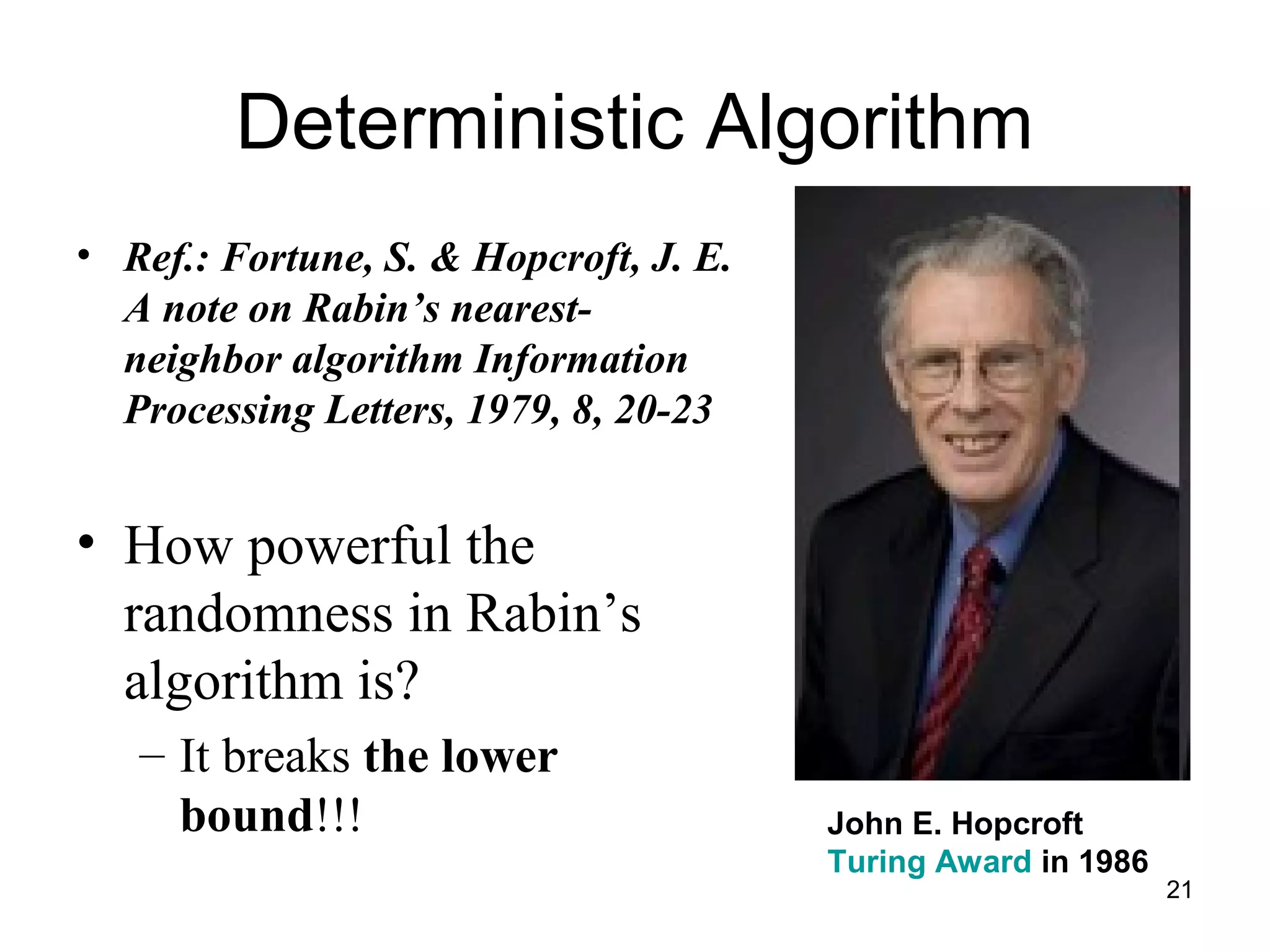 21
Deterministic Algorithm
• Ref.: Fortune, S. & Hopcroft, J. E.
A note on Rabin’s nearest-
neighbor algorithm Information
Processing Letters, 1979, 8, 20-23
• How powerful the
randomness in Rabin’s
algorithm is?
– It breaks the lower
bound!!! John E. Hopcroft
Turing Award in 1986
 