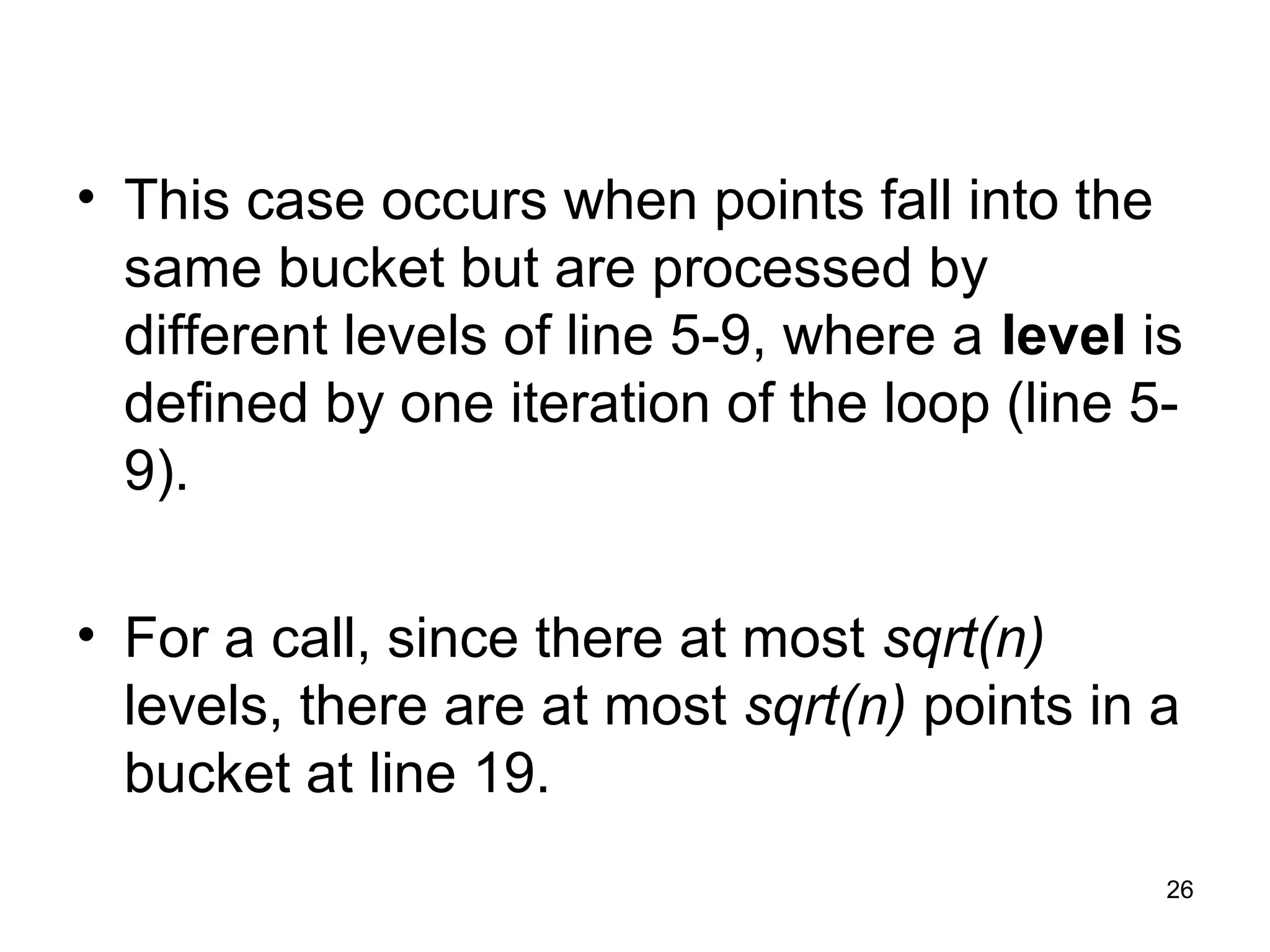 26
• This case occurs when points fall into the
same bucket but are processed by
different levels of line 5-9, where a level is
defined by one iteration of the loop (line 5-
9).
• For a call, since there at most sqrt(n)
levels, there are at most sqrt(n) points in a
bucket at line 19.
 