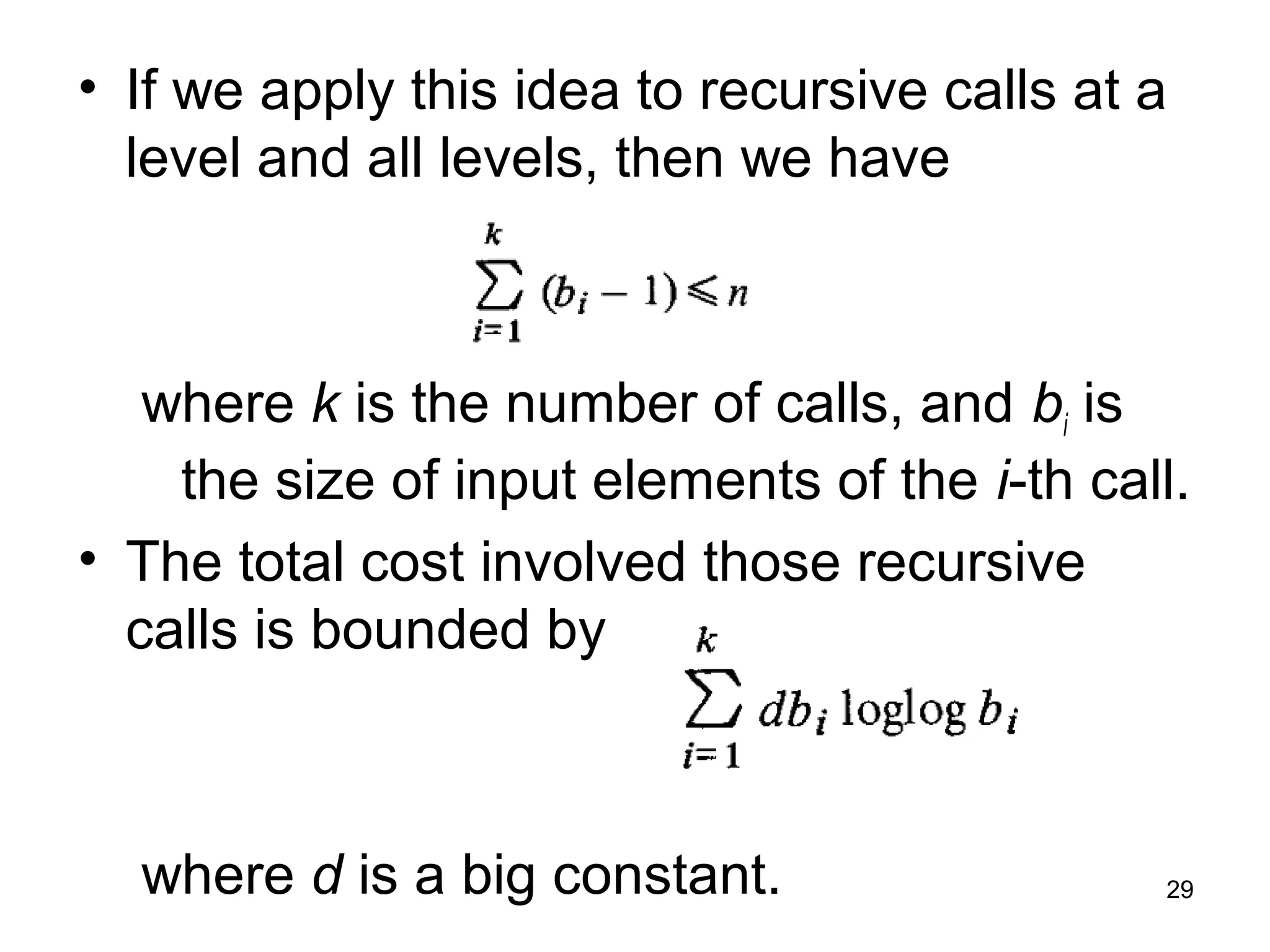 29
• If we apply this idea to recursive calls at a
level and all levels, then we have
where k is the number of calls, and bi is
the size of input elements of the i-th call.
• The total cost involved those recursive
calls is bounded by
where d is a big constant.
 