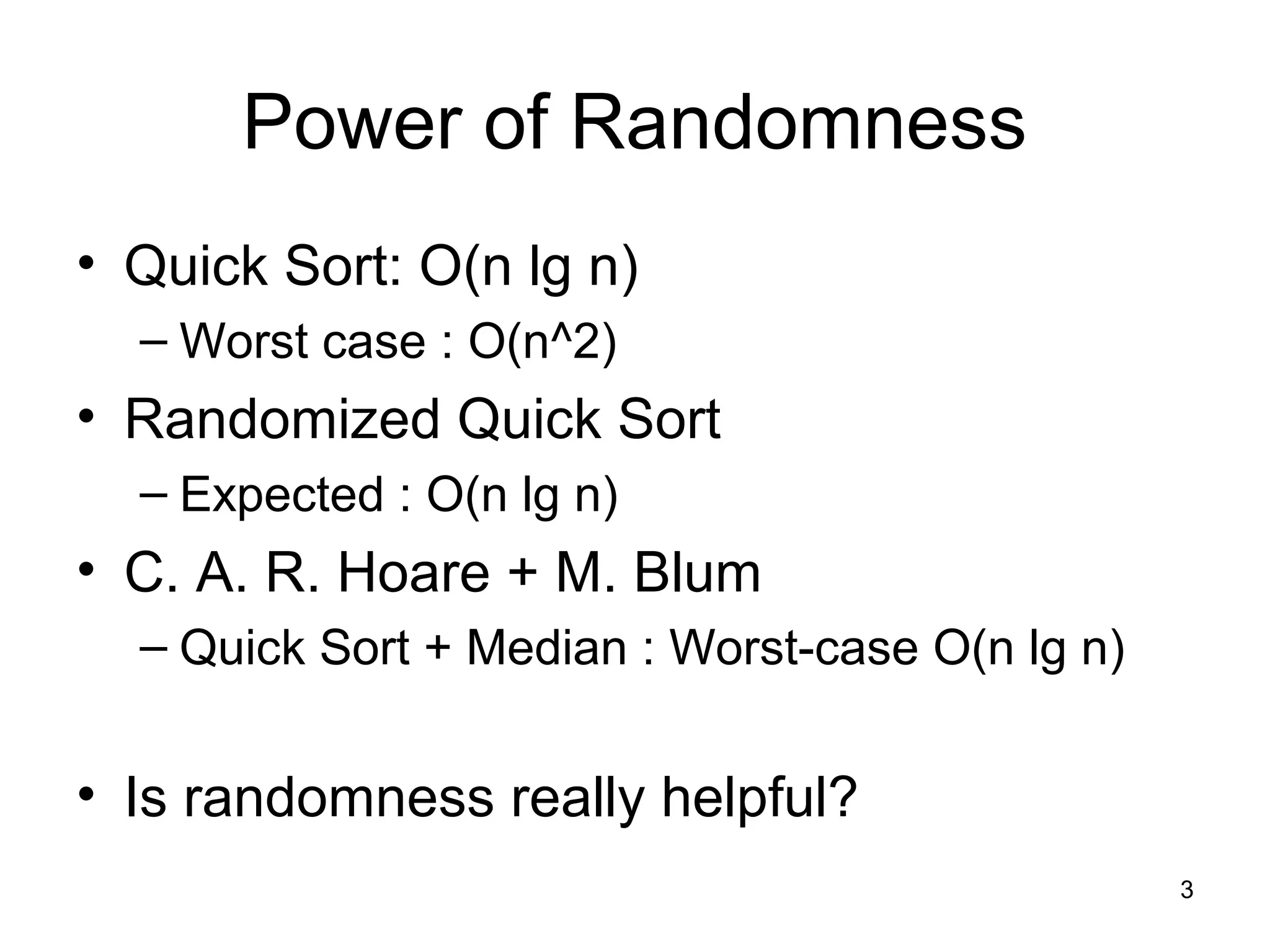 3
Power of Randomness
• Quick Sort: O(n lg n)
– Worst case : O(n^2)
• Randomized Quick Sort
– Expected : O(n lg n)
• C. A. R. Hoare + M. Blum
– Quick Sort + Median : Worst-case O(n lg n)
• Is randomness really helpful?
 