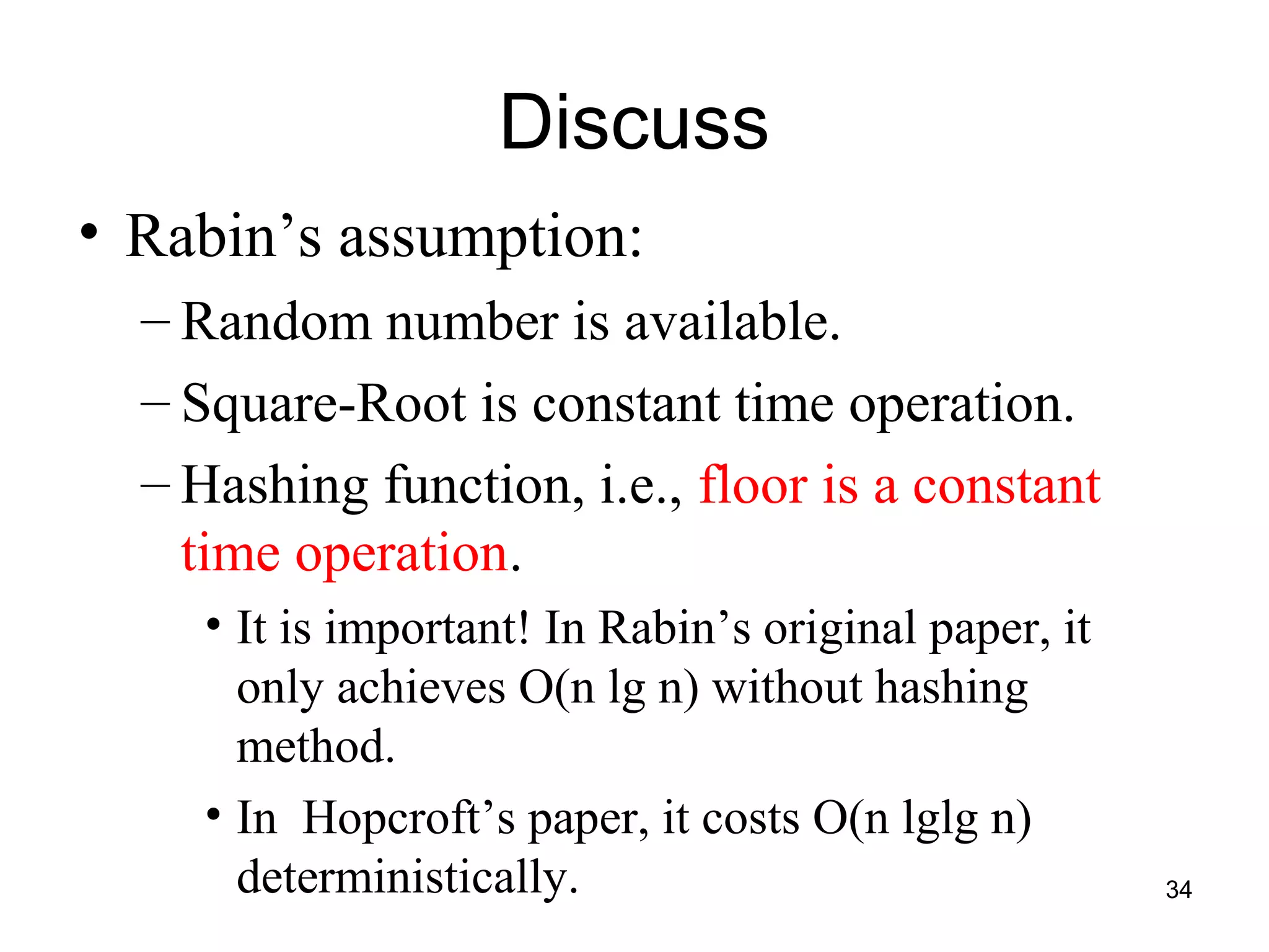 34
Discuss
• Rabin’s assumption:
– Random number is available.
– Square-Root is constant time operation.
– Hashing function, i.e., floor is a constant
time operation.
• It is important! In Rabin’s original paper, it
only achieves O(n lg n) without hashing
method.
• In Hopcroft’s paper, it costs O(n lglg n)
deterministically.
 