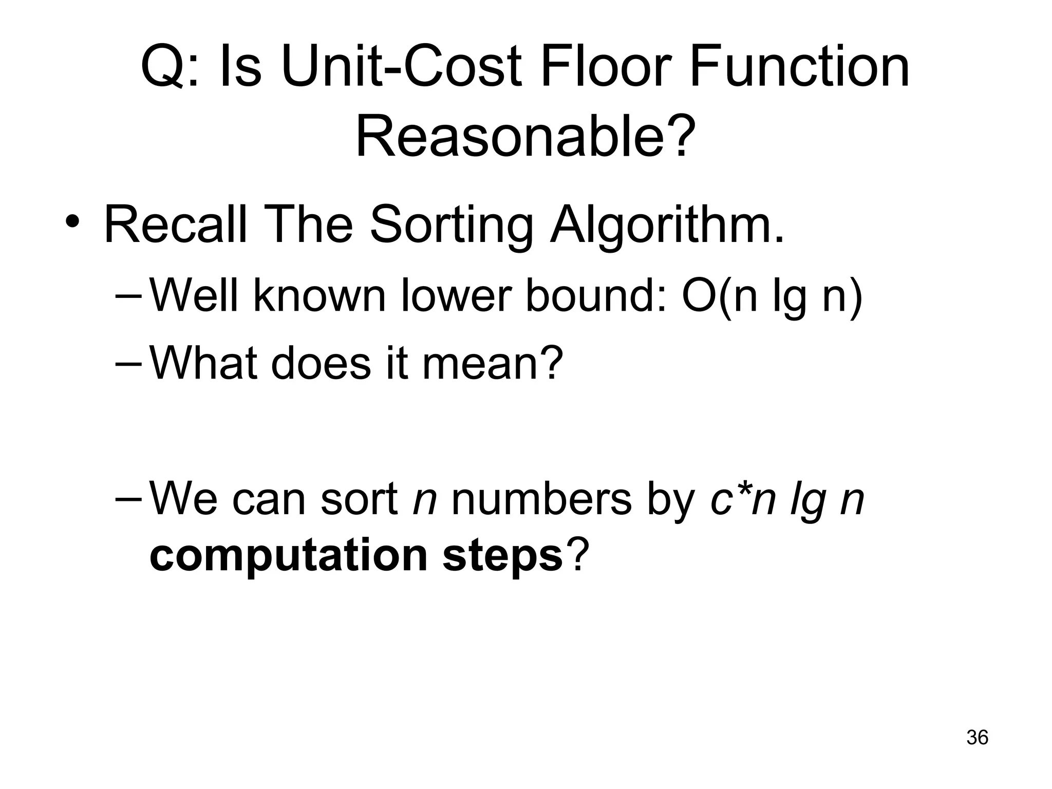 36
Q: Is Unit-Cost Floor Function
Reasonable?
• Recall The Sorting Algorithm.
–Well known lower bound: O(n lg n)
–What does it mean?
–We can sort n numbers by c*n lg n
computation steps?
 