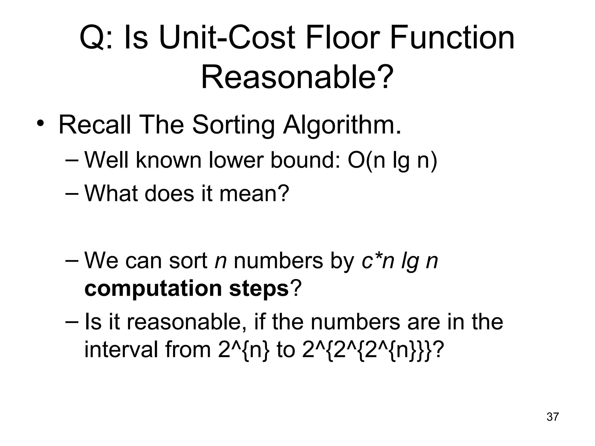 37
Q: Is Unit-Cost Floor Function
Reasonable?
• Recall The Sorting Algorithm.
– Well known lower bound: O(n lg n)
– What does it mean?
– We can sort n numbers by c*n lg n
computation steps?
– Is it reasonable, if the numbers are in the
interval from 2^{n} to 2^{2^{2^{n}}}?
 