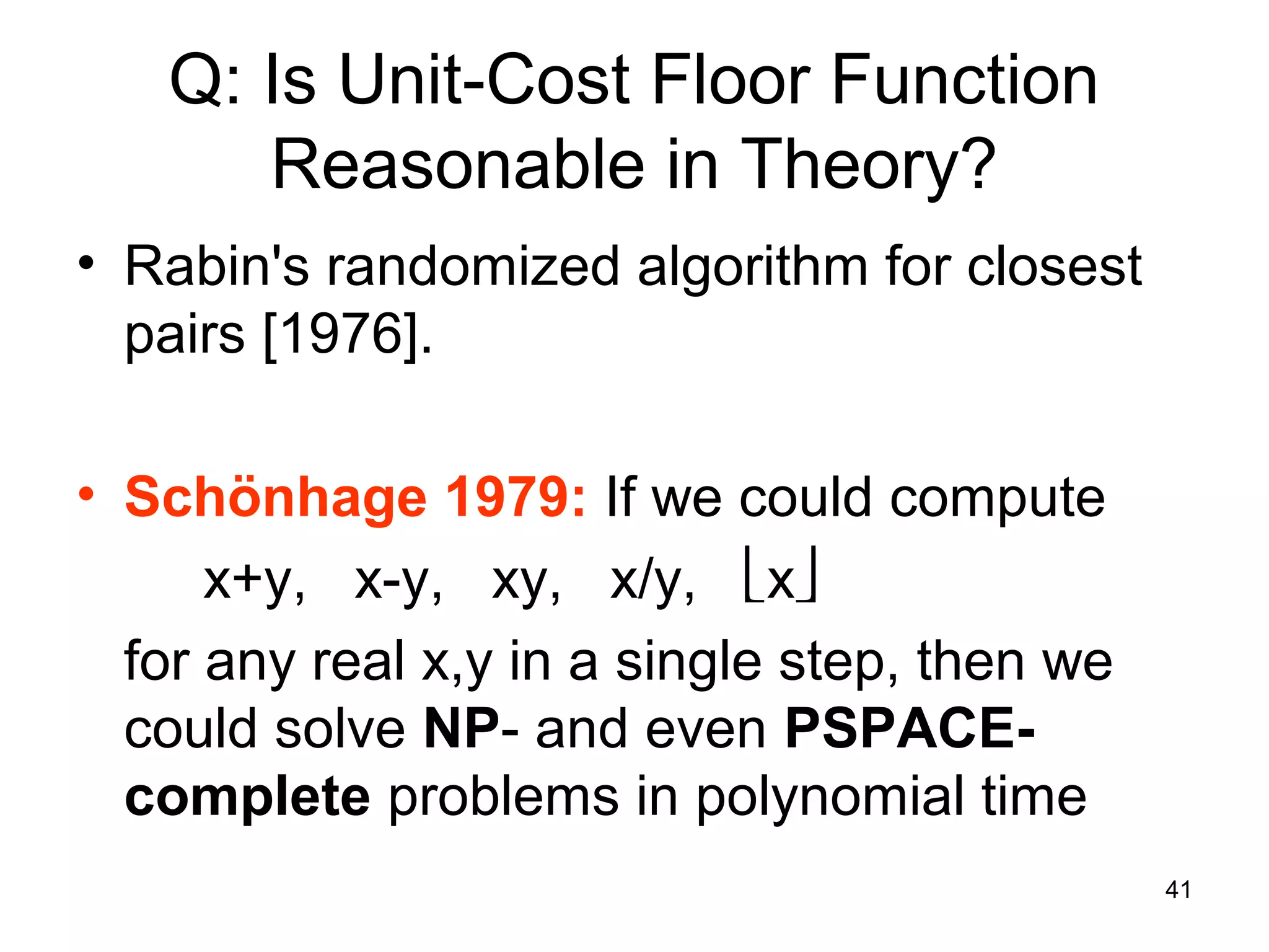 41
Q: Is Unit-Cost Floor Function
Reasonable in Theory?
• Rabin's randomized algorithm for closest
pairs [1976].
• Schönhage 1979: If we could compute
x+y, x-y, xy, x/y, x
for any real x,y in a single step, then we
could solve NP- and even PSPACE-
complete problems in polynomial time
 