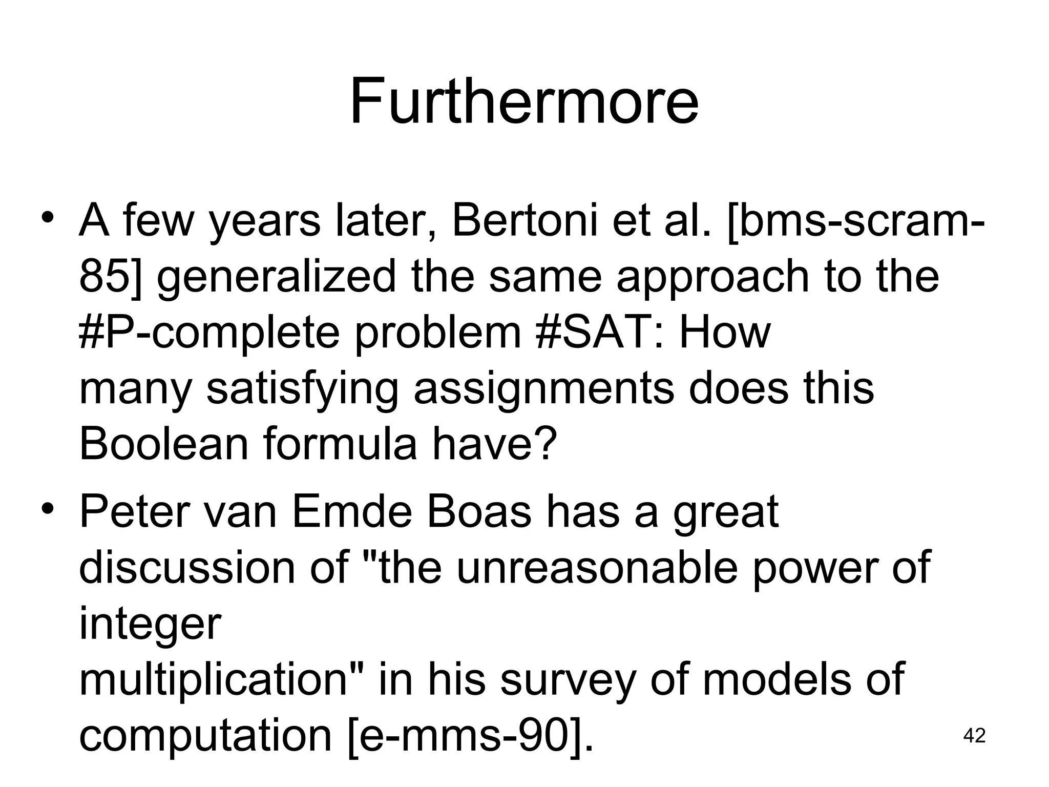 42
Furthermore
• A few years later, Bertoni et al. [bms-scram-
85] generalized the same approach to the
#P-complete problem #SAT: How
many satisfying assignments does this
Boolean formula have?
• Peter van Emde Boas has a great
discussion of "the unreasonable power of
integer
multiplication" in his survey of models of
computation [e-mms-90].
 