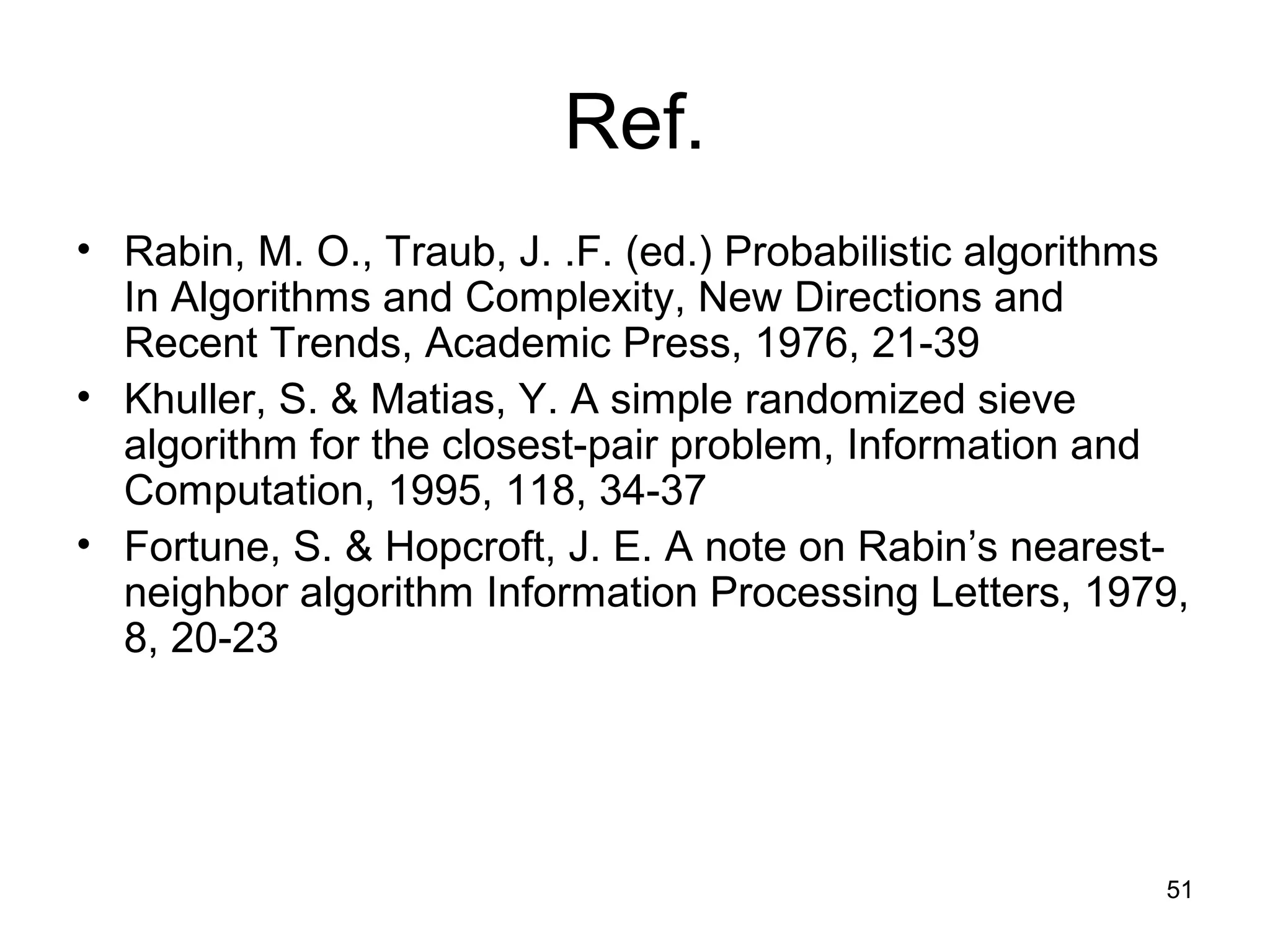 51
Ref.
• Rabin, M. O., Traub, J. .F. (ed.) Probabilistic algorithms
In Algorithms and Complexity, New Directions and
Recent Trends, Academic Press, 1976, 21-39
• Khuller, S. & Matias, Y. A simple randomized sieve
algorithm for the closest-pair problem, Information and
Computation, 1995, 118, 34-37
• Fortune, S. & Hopcroft, J. E. A note on Rabin’s nearest-
neighbor algorithm Information Processing Letters, 1979,
8, 20-23
 