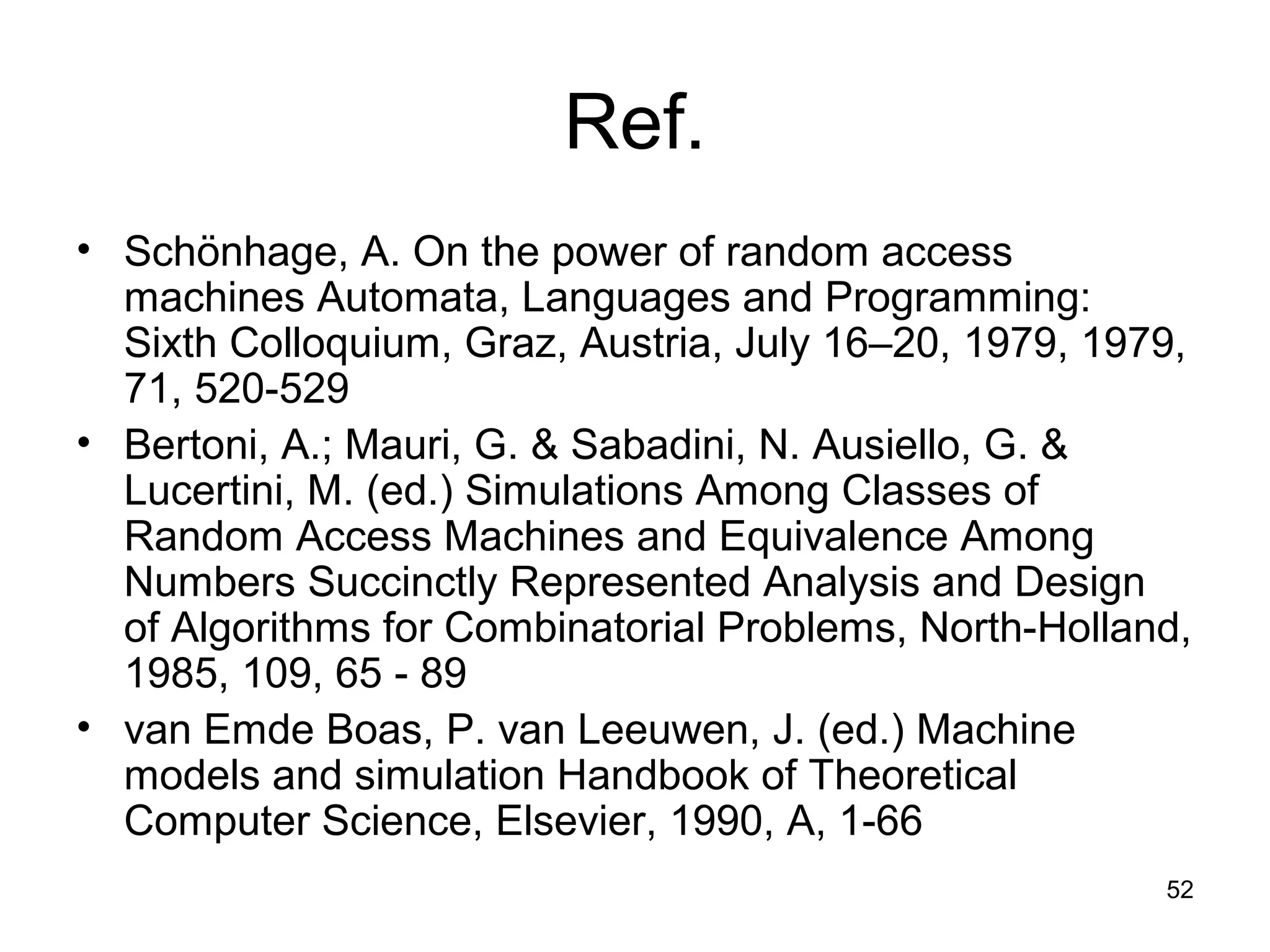 52
Ref.
• Schönhage, A. On the power of random access
machines Automata, Languages and Programming:
Sixth Colloquium, Graz, Austria, July 16–20, 1979, 1979,
71, 520-529
• Bertoni, A.; Mauri, G. & Sabadini, N. Ausiello, G. &
Lucertini, M. (ed.) Simulations Among Classes of
Random Access Machines and Equivalence Among
Numbers Succinctly Represented Analysis and Design
of Algorithms for Combinatorial Problems, North-Holland,
1985, 109, 65 - 89
• van Emde Boas, P. van Leeuwen, J. (ed.) Machine
models and simulation Handbook of Theoretical
Computer Science, Elsevier, 1990, A, 1-66
 