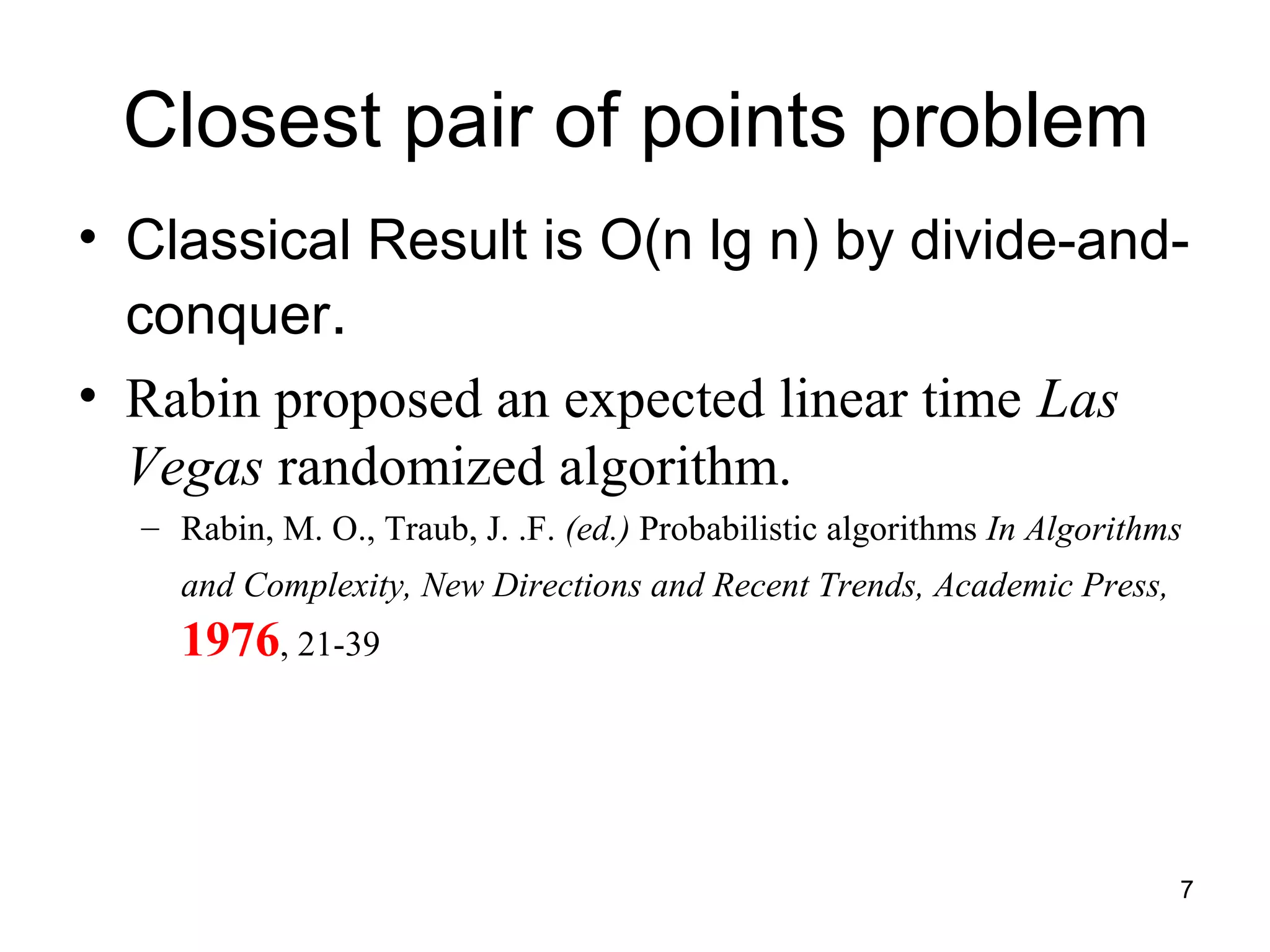 7
Closest pair of points problem
• Classical Result is O(n lg n) by divide-and-
conquer.
• Rabin proposed an expected linear time Las
Vegas randomized algorithm.
– Rabin, M. O., Traub, J. .F. (ed.) Probabilistic algorithms In Algorithms
and Complexity, New Directions and Recent Trends, Academic Press,
1976, 21-39
 