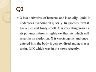 Q3
 X is a derivative of benzene and is an oily liquid. It
undergoes evaporation quickly. In gaseous form it
has a pleasant fruity smell. X is very dangerous as
its polymerisation is highly exothermic which will
result in an explotion. X is carcinogenic and once
entered into the body it gets oxidised and acts as a
toxin. Id X which was in the news recently.
 
