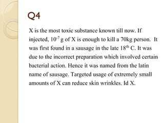 Q4
X is the most toxic substance known till now. If
injected, 10-7 g of X is enough to kill a 70kg person. It
was first found in a sausage in the late 18th C. It was
due to the incorrect preparation which involved certain
bacterial action. Hence it was named from the latin
name of sausage. Targeted usage of extremely small
amounts of X can reduce skin wrinkles. Id X.
 