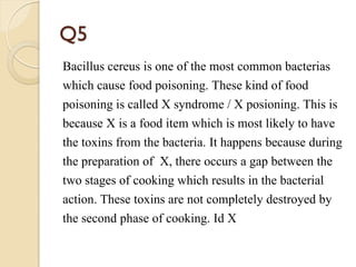 Q5
Bacillus cereus is one of the most common bacterias
which cause food poisoning. These kind of food
poisoning is called X syndrome / X posioning. This is
because X is a food item which is most likely to have
the toxins from the bacteria. It happens because during
the preparation of X, there occurs a gap between the
two stages of cooking which results in the bacterial
action. These toxins are not completely destroyed by
the second phase of cooking. Id X
 