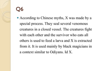 Q6
 According to Chinese myths, X was made by a
special process. They seal several venomous
creatures in a closed vessel. The creatures fight
with each other and the survivor who eats all
others is used to feed a larva and X is extracted
from it. It is used mainly by black magicians in
a context similar to Odiyans. Id X.
 