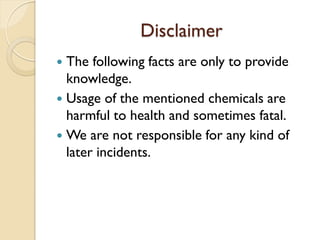 Disclaimer
 The following facts are only to provide
knowledge.
 Usage of the mentioned chemicals are
harmful to health and sometimes fatal.
 We are not responsible for any kind of
later incidents.
 