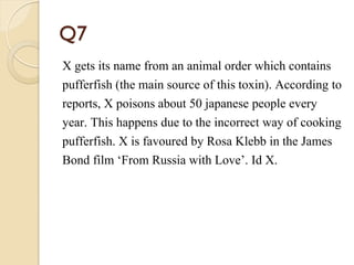 Q7
X gets its name from an animal order which contains
pufferfish (the main source of this toxin). According to
reports, X poisons about 50 japanese people every
year. This happens due to the incorrect way of cooking
pufferfish. X is favoured by Rosa Klebb in the James
Bond film ‘From Russia with Love’. Id X.
 