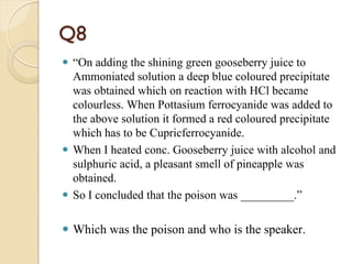 Q8
 “On adding the shining green gooseberry juice to
Ammoniated solution a deep blue coloured precipitate
was obtained which on reaction with HCl became
colourless. When Pottasium ferrocyanide was added to
the above solution it formed a red coloured precipitate
which has to be Cupricferrocyanide.
 When I heated conc. Gooseberry juice with alcohol and
sulphuric acid, a pleasant smell of pineapple was
obtained.
 So I concluded that the poison was _________.”
 Which was the poison and who is the speaker.
 