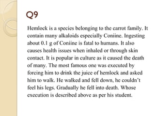 Q9
Hemlock is a species belonging to the carrot family. It
contain many alkaloids especially Coniine. Ingesting
about 0.1 g of Coniine is fatal to humans. It also
causes health issues when inhaled or through skin
contact. It is popular in culture as it caused the death
of many. The most famous one was executed by
forcing him to drink the juice of hemlock and asked
him to walk. He walked and fell down, he couldn’t
feel his legs. Gradually he fell into death. Whose
execution is described above as per his student.
 
