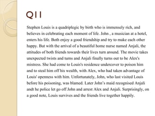 Q11
Stephen Louis is a quadriplegic by birth who is immensely rich, and
believes in celebrating each moment of life. John , a musician at a hotel,
enters his life. Both enjoy a good friendship and try to make each other
happy. But with the arrival of a beautiful home nurse named Anjali, the
attitudes of both friends towards their lives turn around. The movie takes
unexpected twists and turns and Anjali finally turns out to be Alex's
mistress. She had come to Louis's residence undercover to poison him
and to steal him off his wealth, with Alex, who had taken advantage of
Louis' openness with him. Unfortunately, John, who last visited Louis
before his poisoning, was blamed. Later John’s maid recognised Anjali
andt he police let go off John and arrest Alex and Anjali. Surprisingly, on
a good note, Louis survives and the friends live together happily.
 