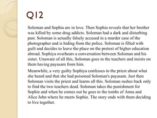 Q12
Soloman and Sophia are in love. Then Sophia reveals that her brother
was killed by some drug addicts. Soloman had a dark and disturbing
past. Soloman is actually falsely accused in a murder case of the
photographer and is hiding from the police. Soloman is filled with
guilt and decides to leave the place on the pretext of higher education
abroad. Sophiya overhears a conversation between Soloman and his
sister. Unaware of all this, Soloman goes to the teachers and insists on
them having payasam from him.
Meanwhile, a very guilty Sophiya confesses to the priest about what
she heard and that she had poisoned Soloman's payasam. Just then
Soloman visits the priest and learns all this. Soloman rushes back only
to find the two teachers dead. Soloman takes the punishment for
Sophie and when he comes out he goes to the tombs of Anna and
Alice John where he meets Sophie. The story ends with them deciding
to live together.
 