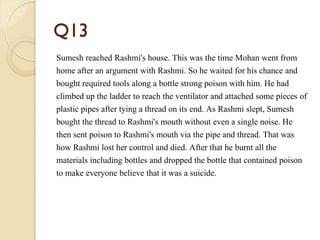 Q13
Sumesh reached Rashmi's house. This was the time Mohan went from
home after an argument with Rashmi. So he waited for his chance and
bought required tools along a bottle strong poison with him. He had
climbed up the ladder to reach the ventilator and attached some pieces of
plastic pipes after tying a thread on its end. As Rashmi slept, Sumesh
bought the thread to Rashmi's mouth without even a single noise. He
then sent poison to Rashmi's mouth via the pipe and thread. That was
how Rashmi lost her control and died. After that he burnt all the
materials including bottles and dropped the bottle that contained poison
to make everyone believe that it was a suicide.
 