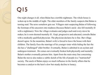 Q15
One night changes it all, when Balan has a terrible nightmare. The whole house is
woken up in the middle of night. The elder members of the family suspects that Balan is
turning mad. The news somehow gets out. Villagers start suspecting Balan of following
the footsteps of his ancestors into madness (because Balan's uncle also fell mentally ill
with a nightmare). Now the village evaluates and judges each and every move he
makes; he is soon deemed mentally ill.. Gopi, progressive and educated, consults Balan
with a medically qualified physician. The physician declares he is fine. But village
doesn't agree. In the meantime, Balan's wife is forced to leave the house with their
children. The family fixes the marriage of his younger sister while hiding the fact the
she has a "challenged" elder brother. Eventually, Balan is admitted in an asylum and
undergoes treatment . He comes out eventually broken both physically and mentally.
Balan's mother eventually poisons him. Apart from the main story line concerning
Balan the movie also makes a subtle sketch of the life of people in a "matriarchal"
society. The uncle of Balan enjoys so much influence in the family affairs that he
becomes a catalyst to the hero's slow but steady decline to lunacy.
 