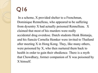 Q16
In a scheme, X provided shelter to a Frenchman,
Dominique Rennelleau, who appeared to be suffering
from dysentry X had actually poisoned Rennelleau. X
claimed that most of his murders were really
accidental drug overdose. Dutch students Henk Bintanja,
and his fiancée Cornelia Hemker were invited to Thailand
after meeting X in Hong Kong. They, like many others,
were poisoned by X, who then nurtured them back to
health in order to gain their obedience. There is a myth
that Chowdhary, former companion of X was poisoned by
X himself.
 