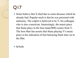 Q17
 Some believe that X died due to some diseases which he
already had. Popular myth is that he was poisoned with
antimony. The culprit is believed to be Y, his colleague
who is also a musician. Interestingly, the music piece
that Stane plays in the Iron man(2008) comes from Y.
The Iron Man fan asserts that Stane playing Y's music
piece is the indication of him betraying Stark later on in
the film.
 Id both.
 