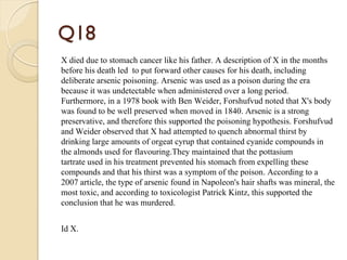 Q18
X died due to stomach cancer like his father. A description of X in the months
before his death led to put forward other causes for his death, including
deliberate arsenic poisoning. Arsenic was used as a poison during the era
because it was undetectable when administered over a long period.
Furthermore, in a 1978 book with Ben Weider, Forshufvud noted that X's body
was found to be well preserved when moved in 1840. Arsenic is a strong
preservative, and therefore this supported the poisoning hypothesis. Forshufvud
and Weider observed that X had attempted to quench abnormal thirst by
drinking large amounts of orgeat cyrup that contained cyanide compounds in
the almonds used for flavouring.They maintained that the pottasium
tartrate used in his treatment prevented his stomach from expelling these
compounds and that his thirst was a symptom of the poison. According to a
2007 article, the type of arsenic found in Napoleon's hair shafts was mineral, the
most toxic, and according to toxicologist Patrick Kintz, this supported the
conclusion that he was murdered.
Id X.
 