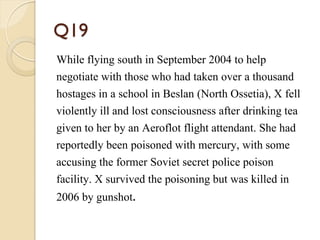 Q19
While flying south in September 2004 to help
negotiate with those who had taken over a thousand
hostages in a school in Beslan (North Ossetia), X fell
violently ill and lost consciousness after drinking tea
given to her by an Aeroflot flight attendant. She had
reportedly been poisoned with mercury, with some
accusing the former Soviet secret police poison
facility. X survived the poisoning but was killed in
2006 by gunshot.
 