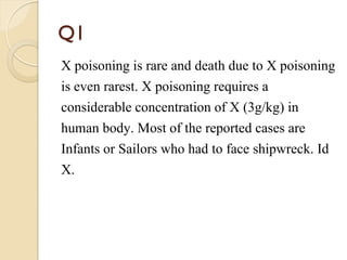 Q1
X poisoning is rare and death due to X poisoning
is even rarest. X poisoning requires a
considerable concentration of X (3g/kg) in
human body. Most of the reported cases are
Infants or Sailors who had to face shipwreck. Id
X.
 