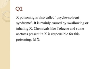 Q2
X poisoning is also called ‘psycho-solvent
syndrome’. It is mainly caused by swallowing or
inhaling X. Chemicals like Toluene and some
acetates present in X is responsible for this
poisoning. Id X.
 